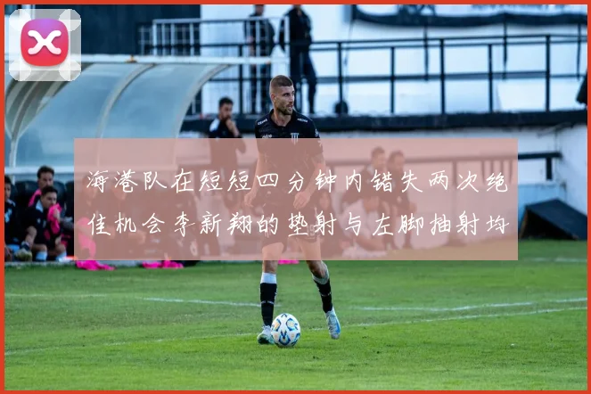 海港队在短短四分钟内错失两次绝佳机会李新翔的垫射与左脚抽射均未能转化为进球