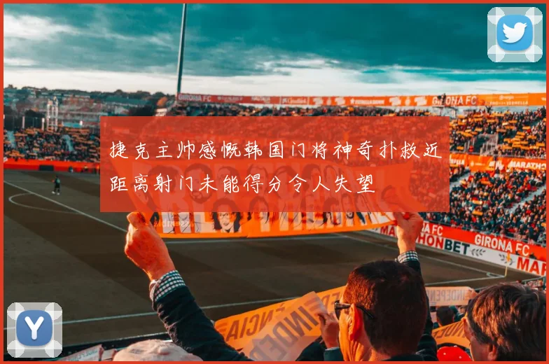 捷克主帅感慨韩国门将神奇扑救近距离射门未能得分令人失望