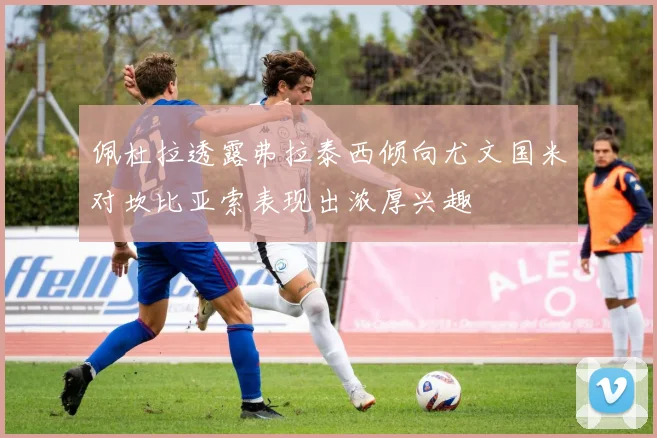 佩杜拉透露弗拉泰西倾向尤文国米对坎比亚索表现出浓厚兴趣
