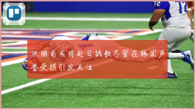 洪明甫或将赴日执教尽管在韩国声誉受损引发关注