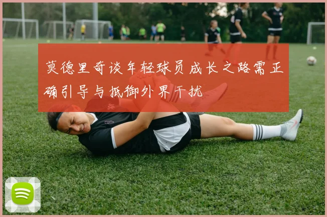 莫德里奇谈年轻球员成长之路需正确引导与抵御外界干扰