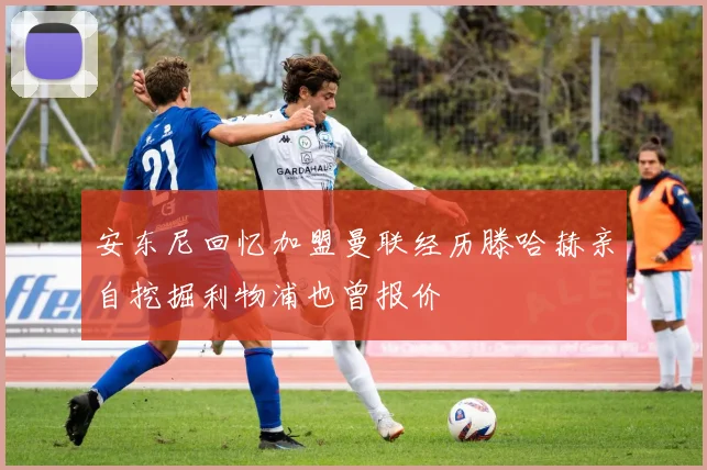 安东尼回忆加盟曼联经历滕哈赫亲自挖掘利物浦也曾报价