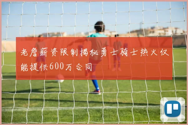 老詹薪资限制揭秘勇士骑士热火仅能提供600万合同