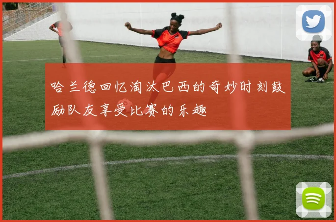 哈兰德回忆淘汰巴西的奇妙时刻鼓励队友享受比赛的乐趣