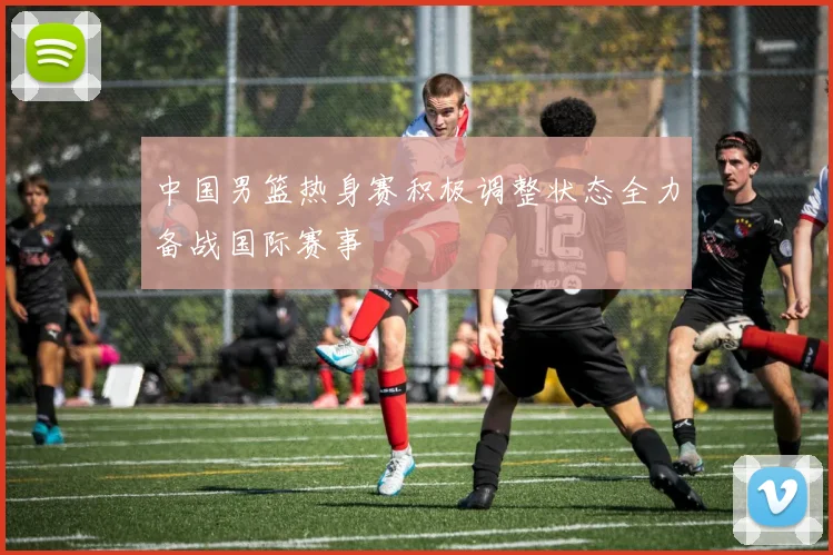 中国男篮热身赛积极调整状态全力备战国际赛事