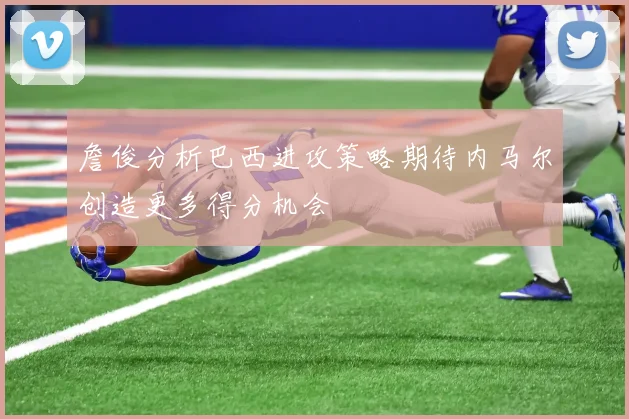 詹俊分析巴西进攻策略期待内马尔创造更多得分机会