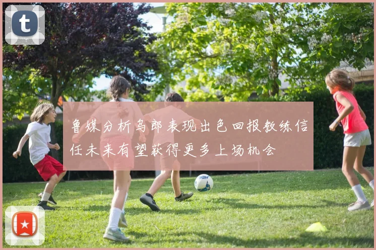 鲁媒分析乌郎表现出色回报教练信任未来有望获得更多上场机会