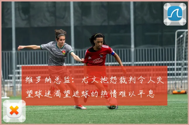 维罗纳总监：尤文抱怨裁判令人失望球迷渴望进球的热情难以平息