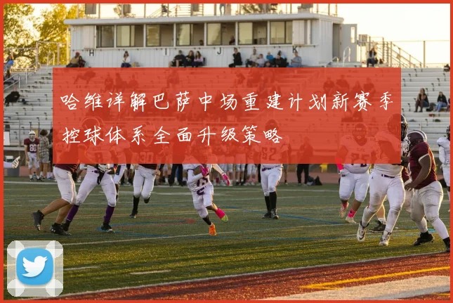 哈维详解巴萨中场重建计划新赛季控球体系全面升级策略