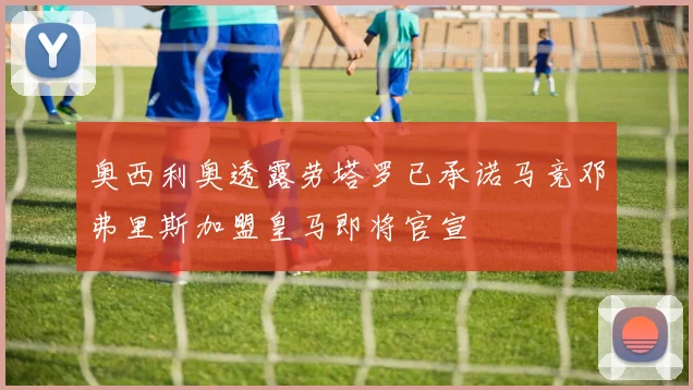奥西利奥透露劳塔罗已承诺马竞邓弗里斯加盟皇马即将官宣