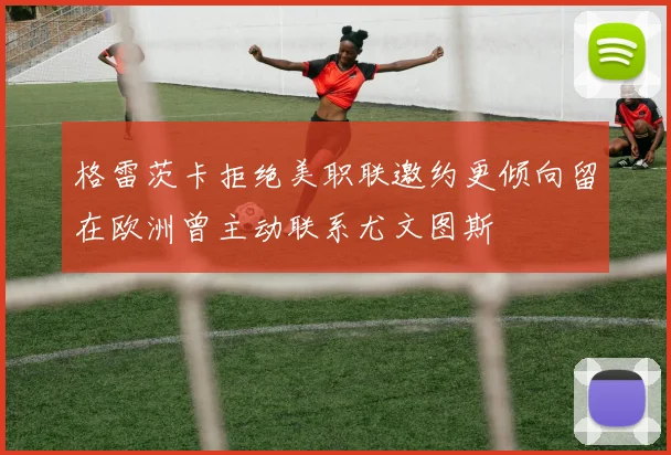 格雷茨卡拒绝美职联邀约更倾向留在欧洲曾主动联系尤文图斯