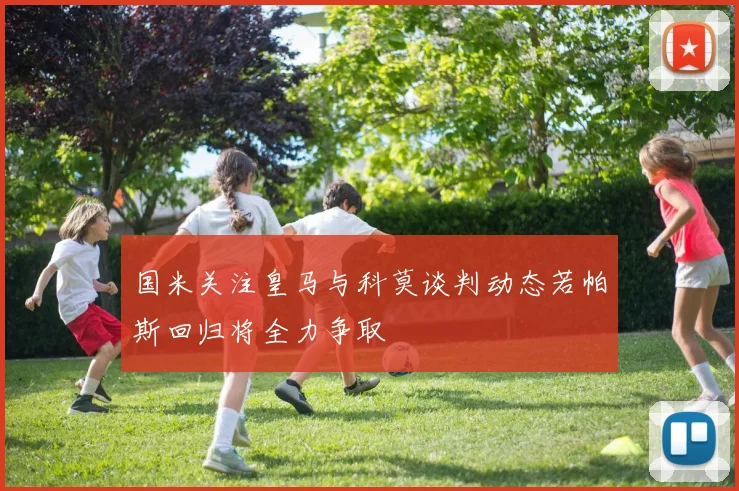 国米关注皇马与科莫谈判动态若帕斯回归将全力争取