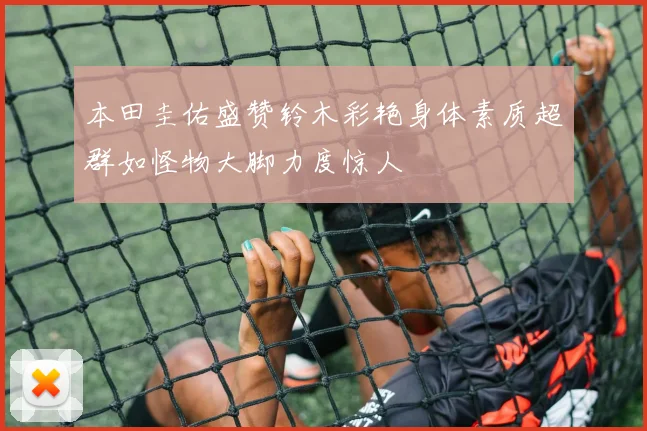 本田圭佑盛赞铃木彩艳身体素质超群如怪物大脚力度惊人