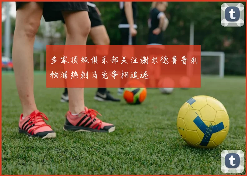 多家顶级俱乐部关注谢尔德鲁普利物浦热刺马竞争相追逐