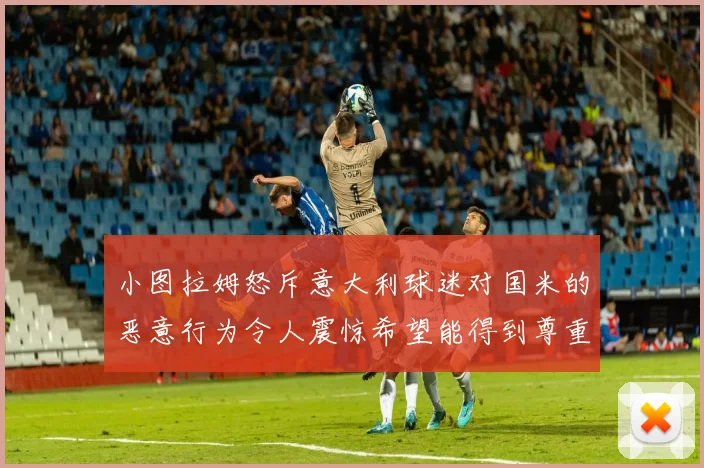 小图拉姆怒斥意大利球迷对国米的恶意行为令人震惊希望能得到尊重与支持