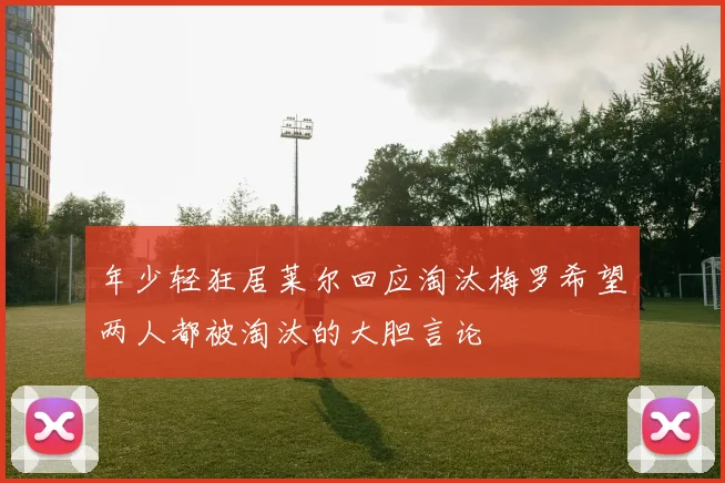 年少轻狂居莱尔回应淘汰梅罗希望两人都被淘汰的大胆言论