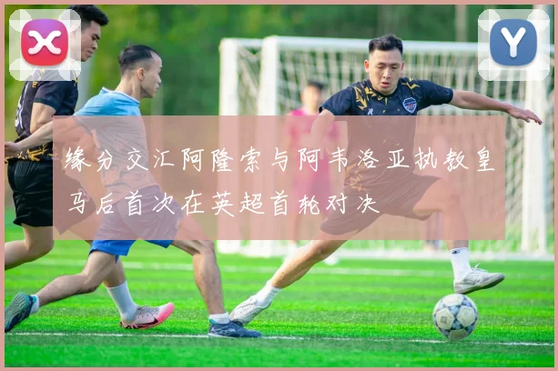 缘分交汇阿隆索与阿韦洛亚执教皇马后首次在英超首轮对决