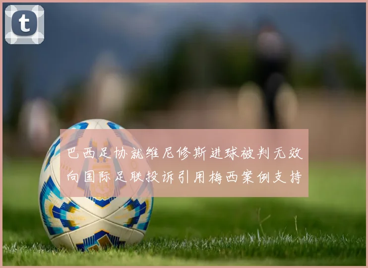 巴西足协就维尼修斯进球被判无效向国际足联投诉引用梅西案例支持