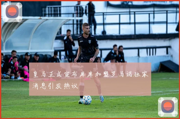 皇马正式宣布库库加盟罗马诺独家消息引发热议