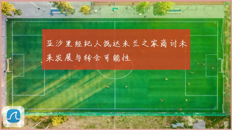 亚沙里经纪人抵达米兰之家商讨未来发展与转会可能性