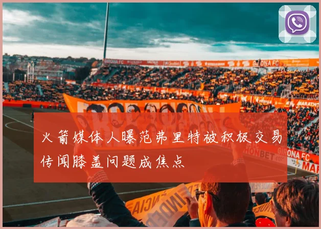 火箭媒体人曝范弗里特被积极交易传闻膝盖问题成焦点