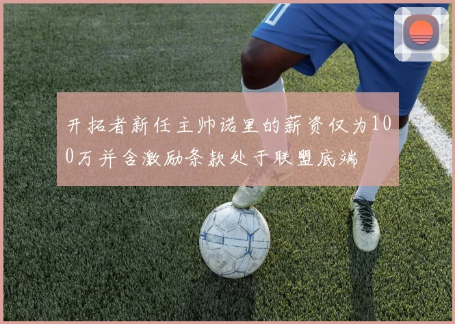 开拓者新任主帅诺里的薪资仅为100万并含激励条款处于联盟底端