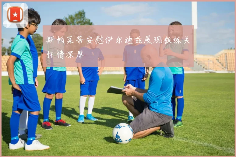 斯帕莱蒂安慰伊尔迪兹展现教练关怀情深厚