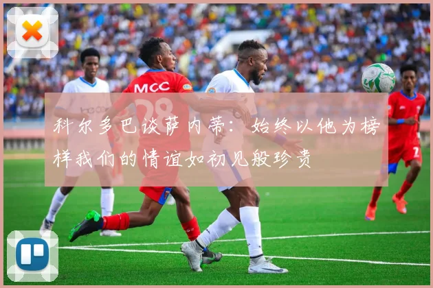科尔多巴谈萨内蒂：始终以他为榜样我们的情谊如初见般珍贵