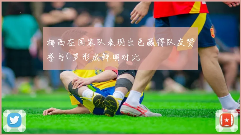 梅西在国家队表现出色赢得队友赞誉与C罗形成鲜明对比