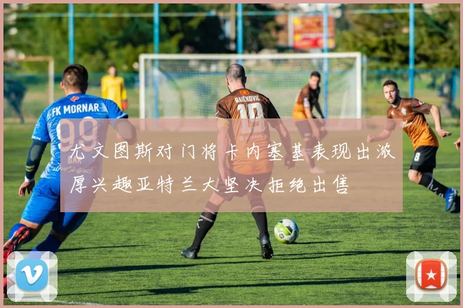 尤文图斯对门将卡内塞基表现出浓厚兴趣亚特兰大坚决拒绝出售