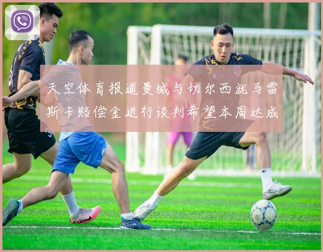 天空体育报道曼城与切尔西就马雷斯卡赔偿金进行谈判希望本周达成协议