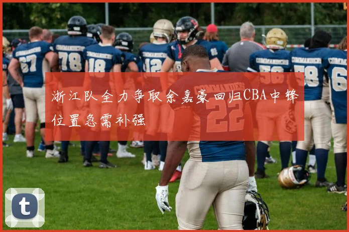 浙江队全力争取余嘉豪回归CBA中锋位置急需补强