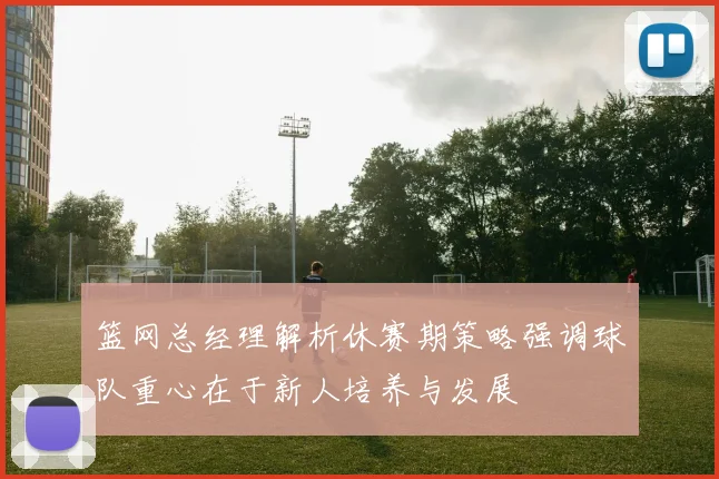 篮网总经理解析休赛期策略强调球队重心在于新人培养与发展